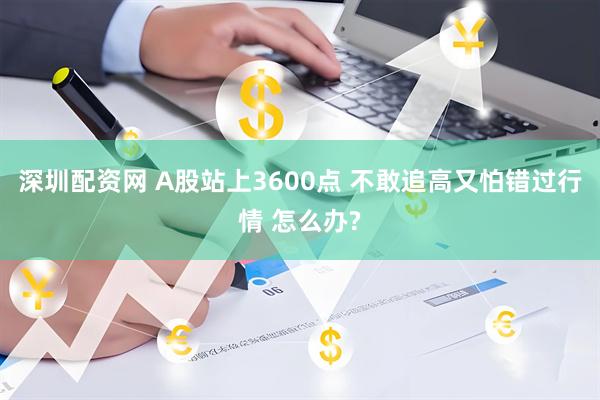 深圳配资网 A股站上3600点 不敢追高又怕错过行情 怎么办?