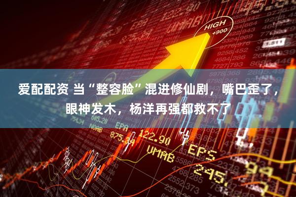 爱配配资 当“整容脸”混进修仙剧，嘴巴歪了，眼神发木，杨洋再强都救不了
