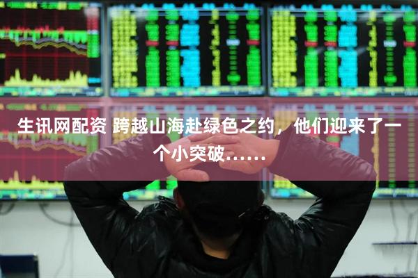 生讯网配资 跨越山海赴绿色之约，他们迎来了一个小突破……