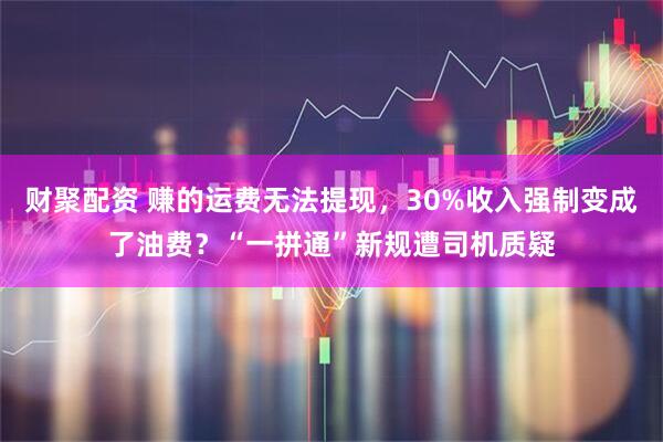 财聚配资 赚的运费无法提现，30%收入强制变成了油费？“一拼通”新规遭司机质疑