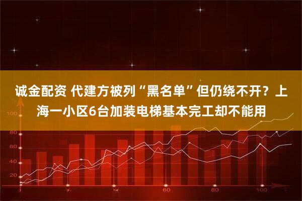 诚金配资 代建方被列“黑名单”但仍绕不开？上海一小区6台加装电梯基本完工却不能用