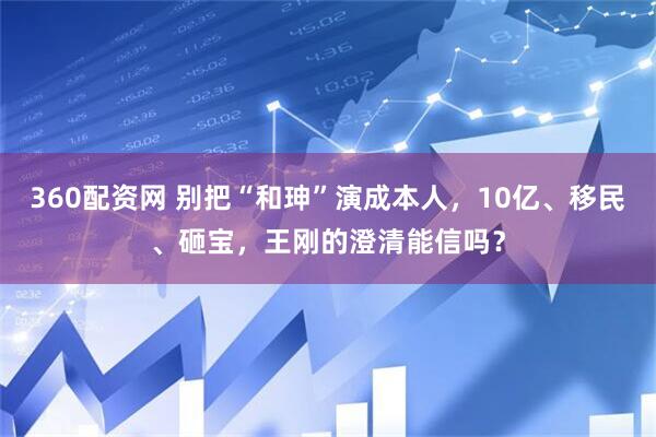 360配资网 别把“和珅”演成本人，10亿、移民、砸宝，王刚的澄清能信吗？