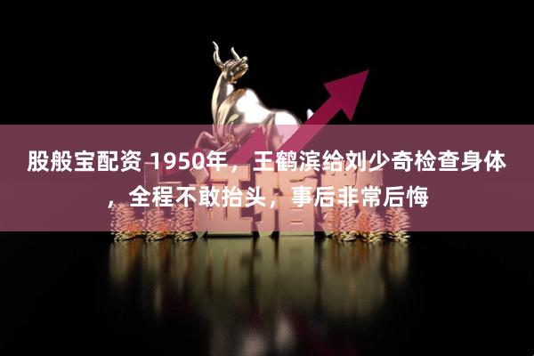 股般宝配资 1950年，王鹤滨给刘少奇检查身体，全程不敢抬头，事后非常后悔