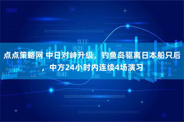点点策略网 中日对峙升级，钓鱼岛驱离日本船只后，中方24小时内连续4场演习