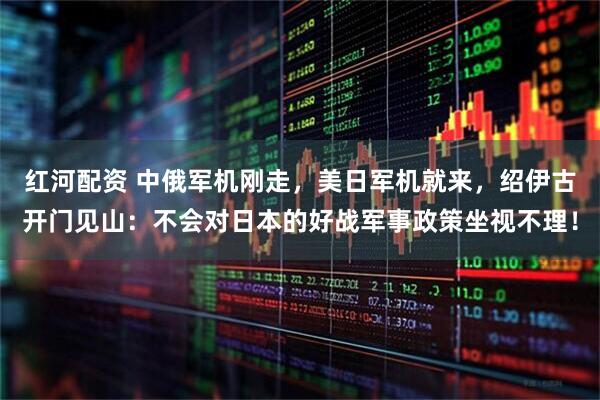 红河配资 中俄军机刚走，美日军机就来，绍伊古开门见山：不会对日本的好战军事政策坐视不理！
