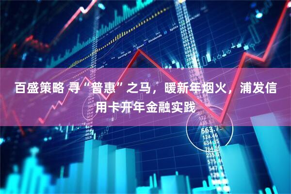 百盛策略 寻“普惠”之马，暖新年烟火，浦发信用卡开年金融实践