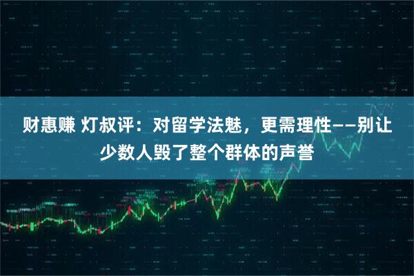 财惠赚 灯叔评：对留学法魅，更需理性——别让少数人毁了整个群体的声誉