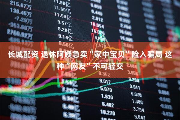 长城配资 退休阿姨急卖“家中宝贝”险入骗局 这种“网友”不可轻交