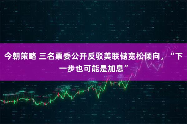 今朝策略 三名票委公开反驳美联储宽松倾向，“下一步也可能是加息”