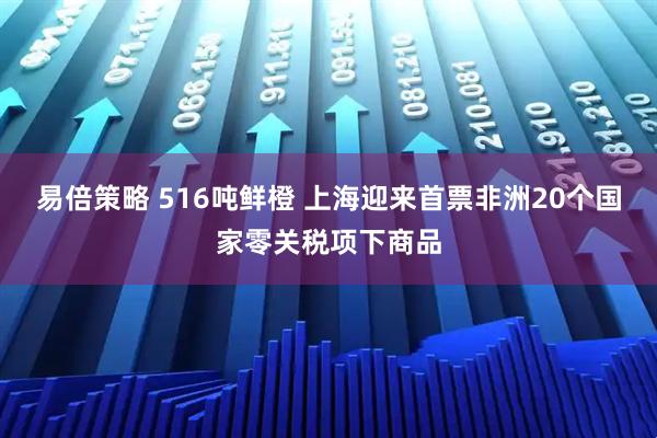 易倍策略 516吨鲜橙 上海迎来首票非洲20个国家零关税项下商品