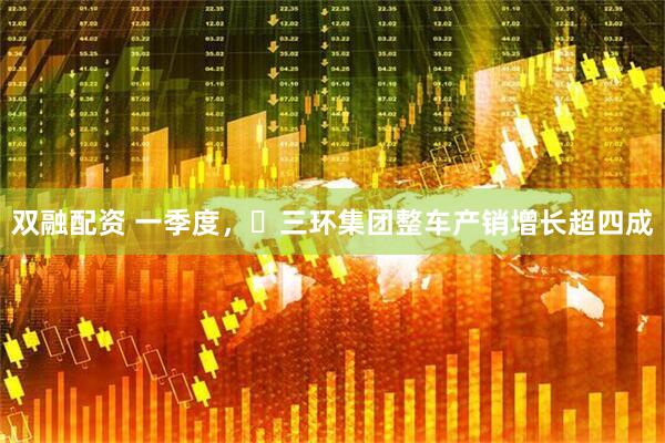 双融配资 一季度，​三环集团整车产销增长超四成
