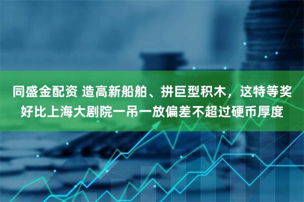 同盛金配资 造高新船舶、拼巨型积木，这特等奖好比上海大剧院一吊一放偏差不超过硬币厚度