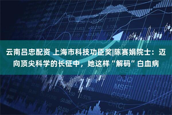 云南吕忠配资 上海市科技功臣奖|陈赛娟院士：迈向顶尖科学的长征中，她这样“解码”白血病