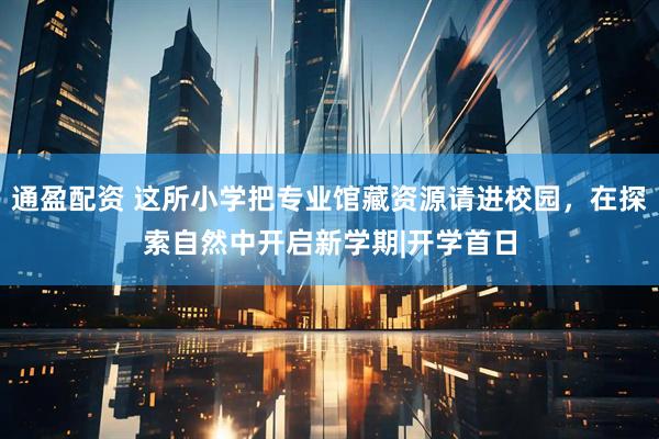 通盈配资 这所小学把专业馆藏资源请进校园，在探索自然中开启新学期|开学首日